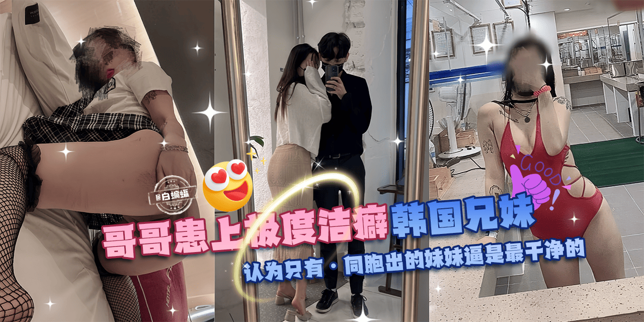 乱伦亲妹-哥哥换上极度洁癖,韩国兄妹乱伦。认为只有同胞出生的妹妹的逼才是最干净的!-