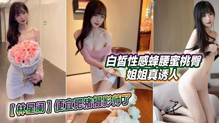 【林星阑】便宜肥猪摄影师了,白皙性感蜂腰蜜桃臀姐姐真诱人